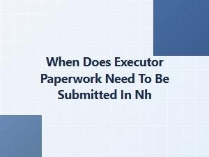 When Does Executor Paperwork Need to Be Submitted in Nh